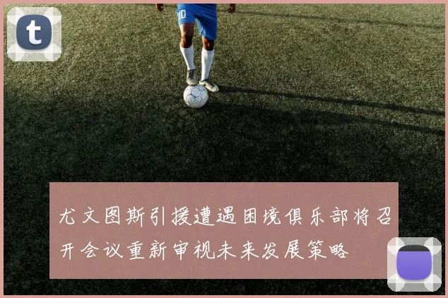 尤文图斯引援遭遇困境俱乐部将召开会议重新审视未来发展策略