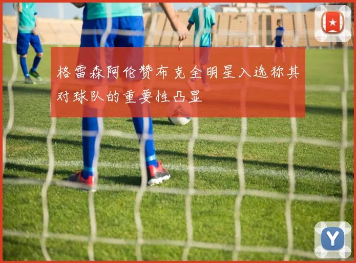 格雷森阿伦赞布克全明星入选称其对球队的重要性凸显