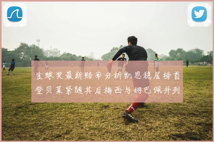 金球奖最新赔率分析凯恩稳居榜首登贝莱紧随其后梅西与姆巴佩并列第四