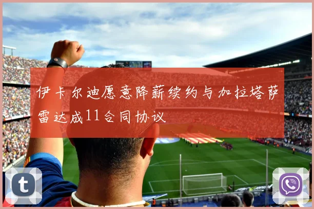 伊卡尔迪愿意降薪续约与加拉塔萨雷达成11合同协议