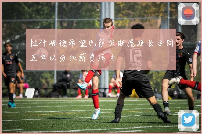 拉什福德希望巴萨买断愿延长合同五年以分担薪资压力
