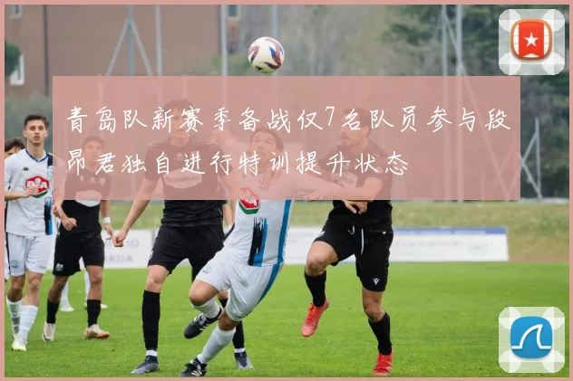 青岛队新赛季备战仅7名队员参与段昂君独自进行特训提升状态