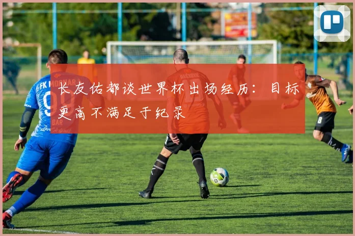 长友佑都谈世界杯出场经历：目标更高不满足于纪录