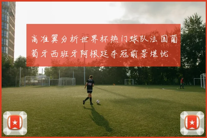 高准翼分析世界杯热门球队法国葡萄牙西班牙阿根廷夺冠前景堪忧