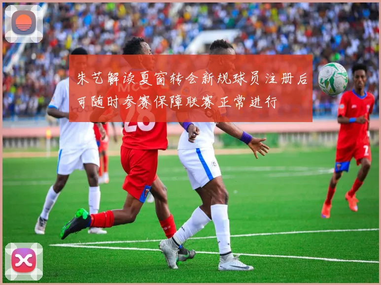 朱艺解读夏窗转会新规球员注册后可随时参赛保障联赛正常进行