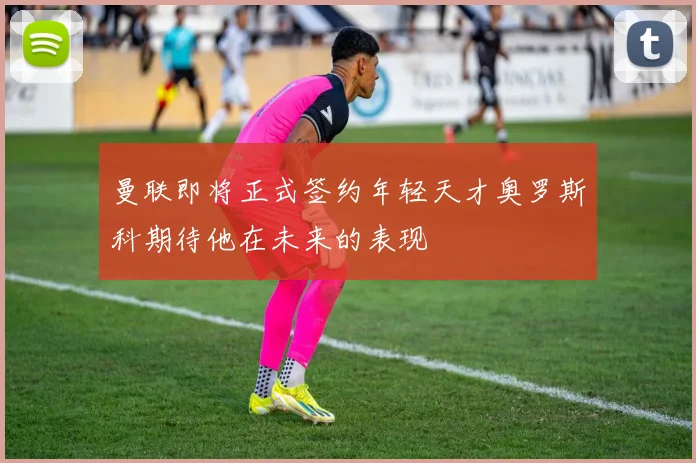 曼联即将正式签约年轻天才奥罗斯科期待他在未来的表现