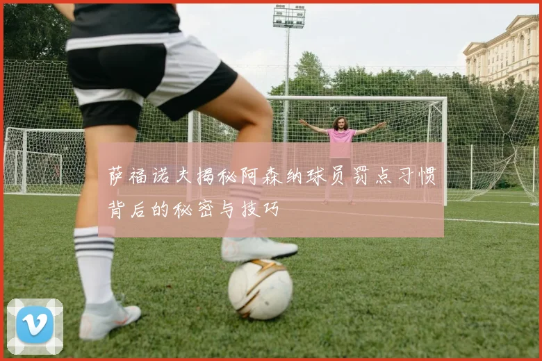 萨福诺夫揭秘阿森纳球员罚点习惯背后的秘密与技巧
