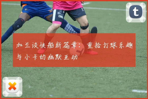 加兰谈快船新篇章：重拾打球乐趣与小卡的幽默互动