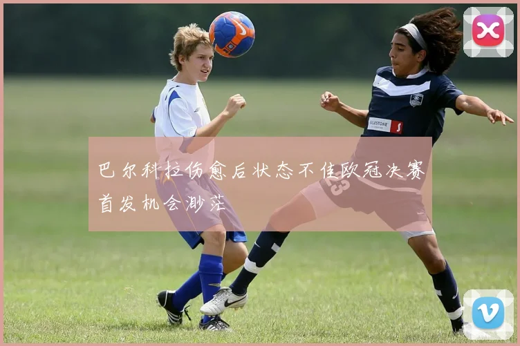 巴尔科拉伤愈后状态不佳欧冠决赛首发机会渺茫