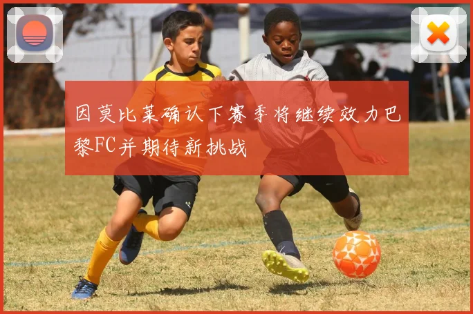 因莫比莱确认下赛季将继续效力巴黎FC并期待新挑战
