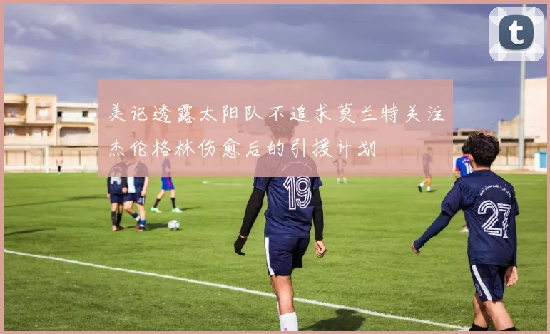 美记透露太阳队不追求莫兰特关注杰伦格林伤愈后的引援计划