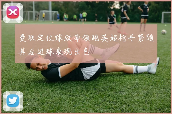 曼联定位球效率领跑英超枪手紧随其后进球表现出色