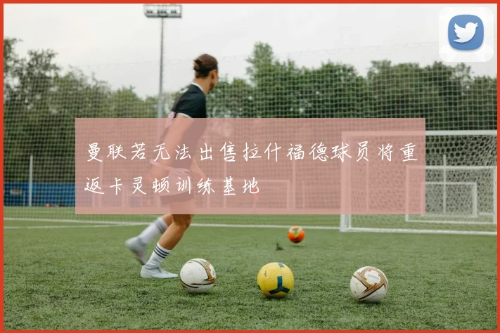 曼联若无法出售拉什福德球员将重返卡灵顿训练基地