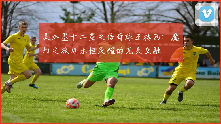 美加墨十二星之传奇球王梅西：魔幻之旅与永恒荣耀的完美交融