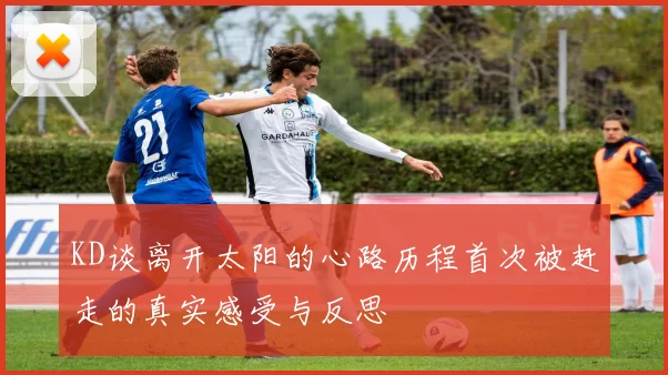 KD谈离开太阳的心路历程首次被赶走的真实感受与反思