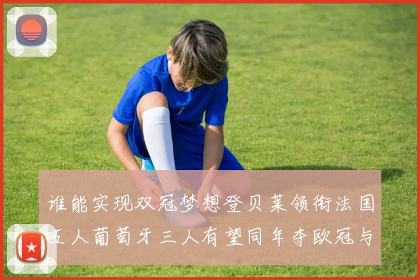 谁能实现双冠梦想登贝莱领衔法国五人葡萄牙三人有望同年夺欧冠与世界杯