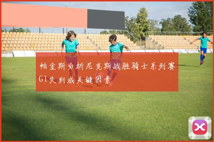 帕金斯分析尼克斯战胜骑士系列赛G1失利成关键因素